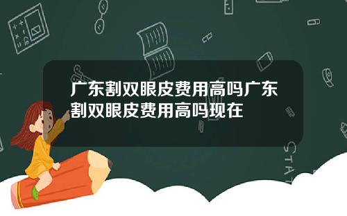 广东割双眼皮费用高吗广东割双眼皮费用高吗现在
