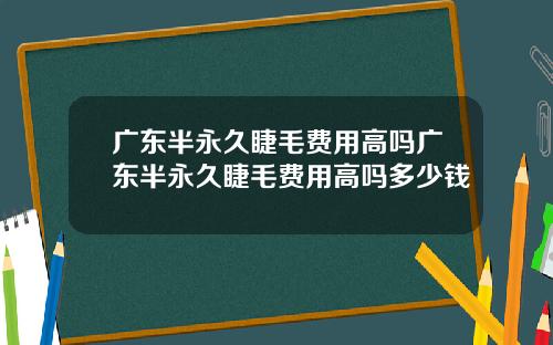 广东半永久睫毛费用高吗广东半永久睫毛费用高吗多少钱