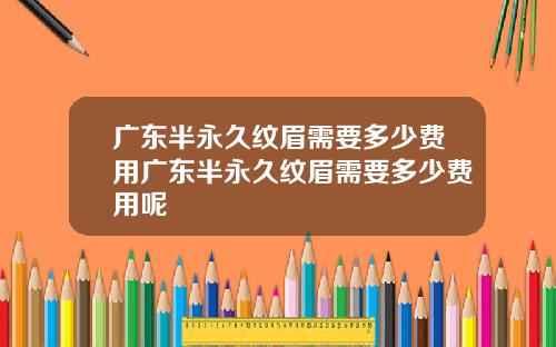 广东半永久纹眉需要多少费用广东半永久纹眉需要多少费用呢