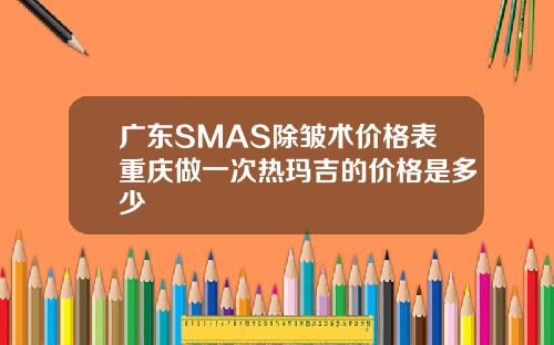 广东SMAS除皱术价格表重庆做一次热玛吉的价格是多少
