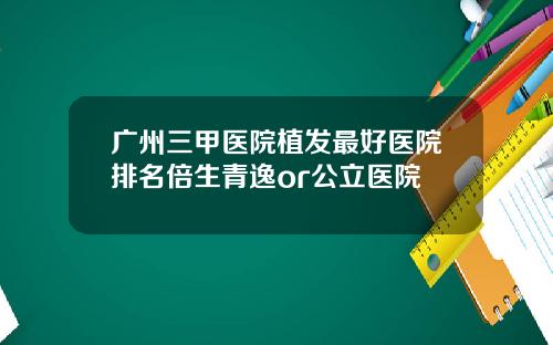 广州三甲医院植发最好医院排名倍生青逸or公立医院