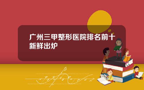 广州三甲整形医院排名前十新鲜出炉