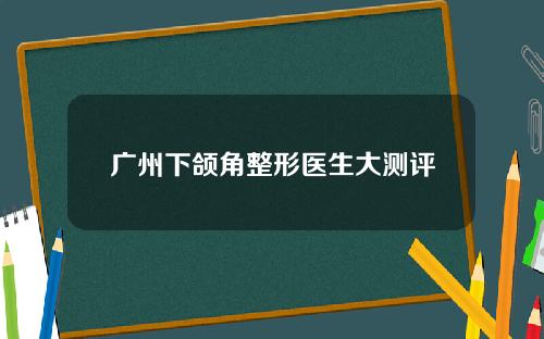 广州下颌角整形医生大测评