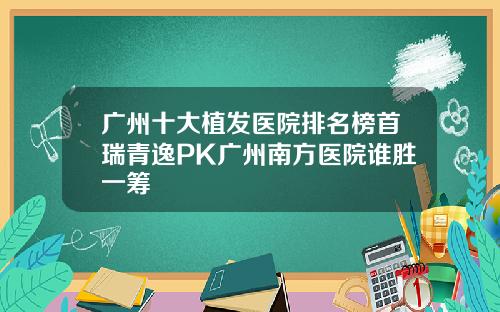 广州十大植发医院排名榜首瑞青逸PK广州南方医院谁胜一筹