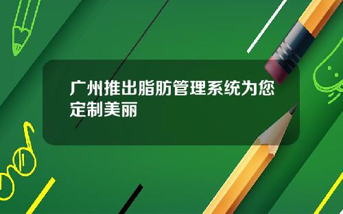 广州推出脂肪管理系统为您定制美丽