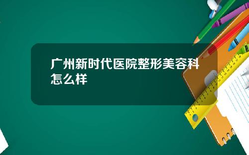 广州新时代医院整形美容科怎么样