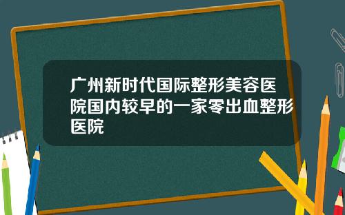 广州新时代国际整形美容医院国内较早的一家零出血整形医院