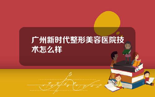 广州新时代整形美容医院技术怎么样