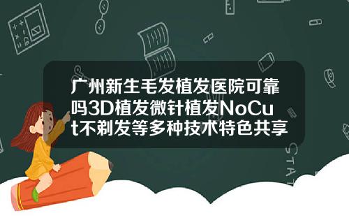 广州新生毛发植发医院可靠吗3D植发微针植发NoCut不剃发等多种技术特色共享