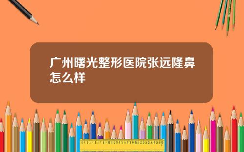 广州曙光整形医院张远隆鼻怎么样