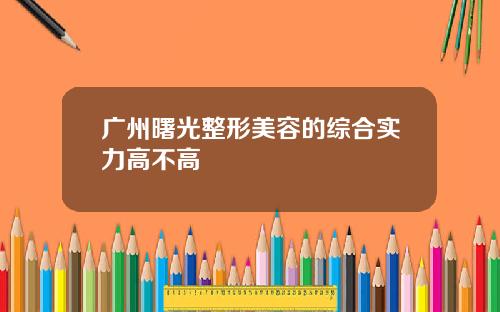 广州曙光整形美容的综合实力高不高