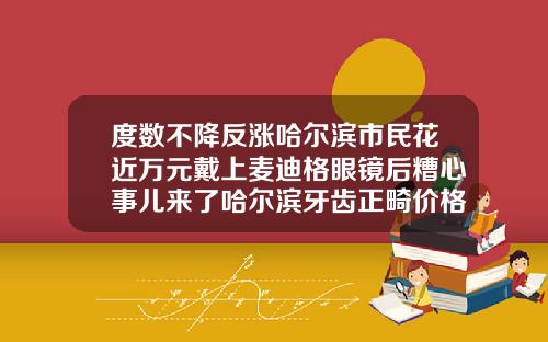 度数不降反涨哈尔滨市民花近万元戴上麦迪格眼镜后糟心事儿来了哈尔滨牙齿正畸价格