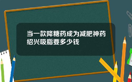 当一款降糖药成为减肥神药绍兴吸脂要多少钱