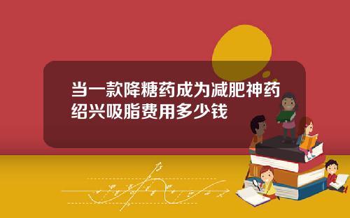 当一款降糖药成为减肥神药绍兴吸脂费用多少钱