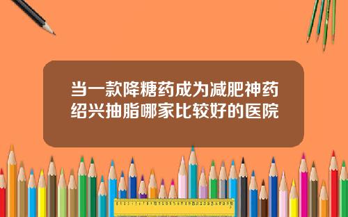 当一款降糖药成为减肥神药绍兴抽脂哪家比较好的医院