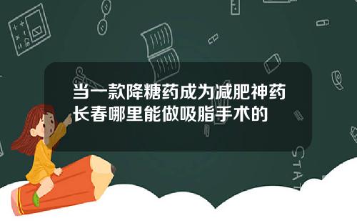 当一款降糖药成为减肥神药长春哪里能做吸脂手术的