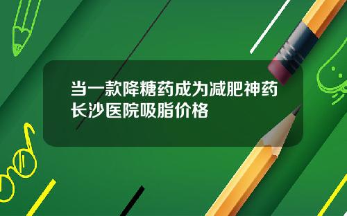 当一款降糖药成为减肥神药长沙医院吸脂价格