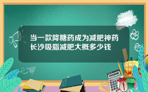 当一款降糖药成为减肥神药长沙吸脂减肥大概多少钱