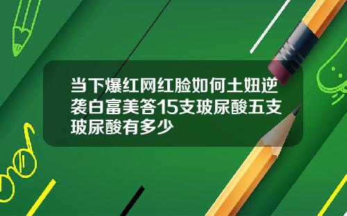 当下爆红网红脸如何土妞逆袭白富美答15支玻尿酸五支玻尿酸有多少