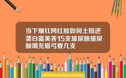 当下爆红网红脸如何土妞逆袭白富美答15支玻尿酸玻尿酸填充眉弓要几支