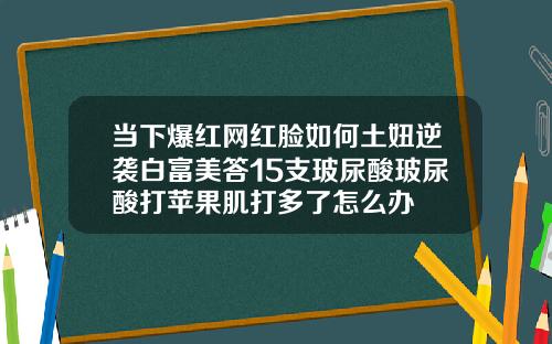 当下爆红网红脸如何土妞逆袭白富美答15支玻尿酸玻尿酸打苹果肌打多了怎么办