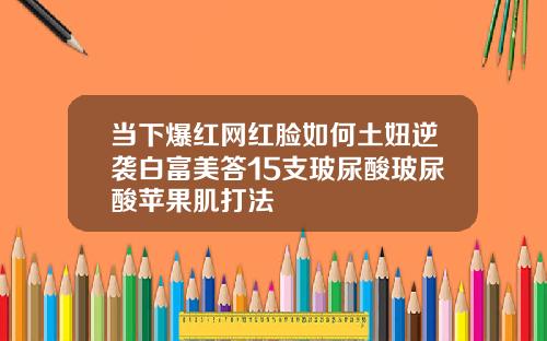 当下爆红网红脸如何土妞逆袭白富美答15支玻尿酸玻尿酸苹果肌打法