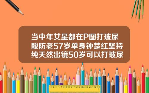 当中年女星都在P图打玻尿酸防老57岁单身钟楚红坚持纯天然出镜50岁可以打玻尿酸吗女