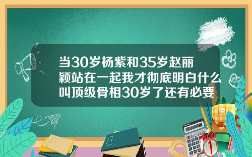 当30岁杨紫和35岁赵丽颖站在一起我才彻底明白什么叫顶级骨相30岁了还有必要矫正牙齿吗