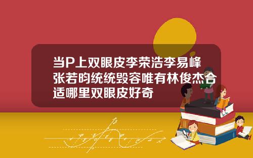 当P上双眼皮李荣浩李易峰张若昀统统毁容唯有林俊杰合适哪里双眼皮好奇