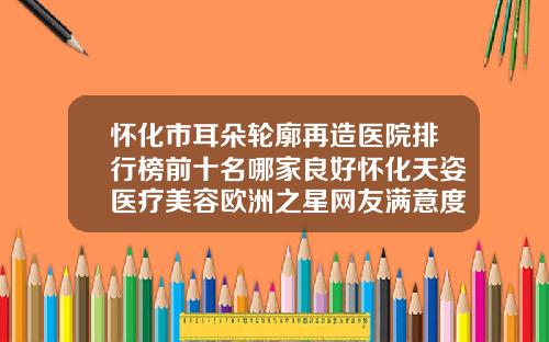 怀化市耳朵轮廓再造医院排行榜前十名哪家良好怀化天姿医疗美容欧洲之星网友满意度高