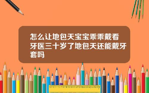 怎么让地包天宝宝乖乖戴看牙医三十岁了地包天还能戴牙套吗