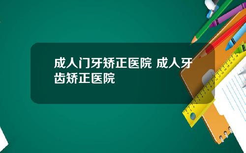 成人门牙矫正医院 成人牙齿矫正医院