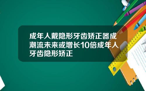 成年人戴隐形牙齿矫正器成潮流未来或增长10倍成年人牙齿隐形矫正