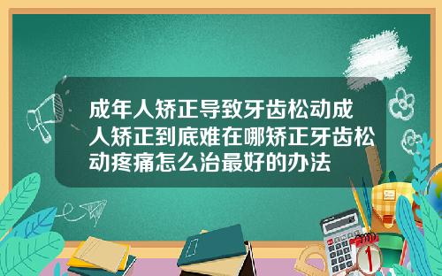 成年人矫正导致牙齿松动成人矫正到底难在哪矫正牙齿松动疼痛怎么治最好的办法