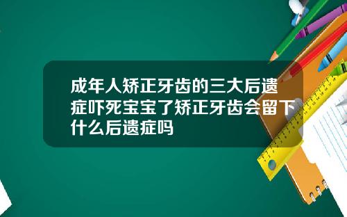 成年人矫正牙齿的三大后遗症吓死宝宝了矫正牙齿会留下什么后遗症吗
