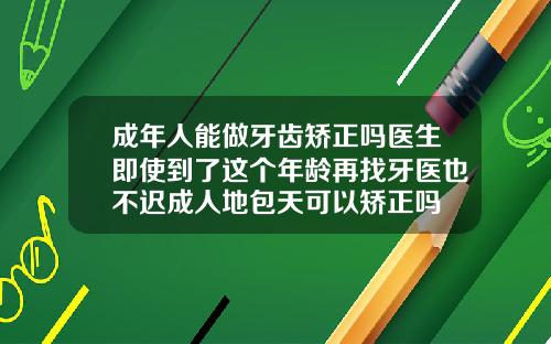 成年人能做牙齿矫正吗医生即使到了这个年龄再找牙医也不迟成人地包天可以矫正吗