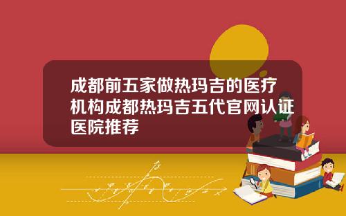 成都前五家做热玛吉的医疗机构成都热玛吉五代官网认证医院推荐
