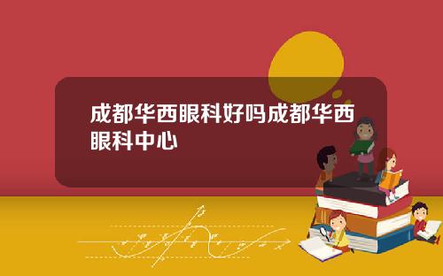 成都华西眼科好吗成都华西眼科中心