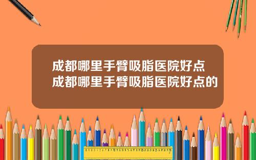 成都哪里手臂吸脂医院好点成都哪里手臂吸脂医院好点的