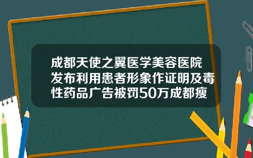 成都天使之翼医学美容医院发布利用患者形象作证明及毒性药品广告被罚50万成都瘦脸针注射美容医院
