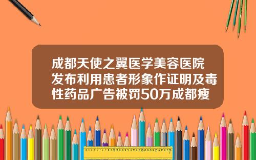 成都天使之翼医学美容医院发布利用患者形象作证明及毒性药品广告被罚50万成都瘦脸针注射美容哪家好点