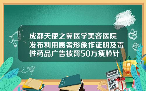 成都天使之翼医学美容医院发布利用患者形象作证明及毒性药品广告被罚50万瘦脸针成都哪家医院好一点