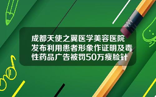 成都天使之翼医学美容医院发布利用患者形象作证明及毒性药品广告被罚50万瘦脸针成都哪家医院好
