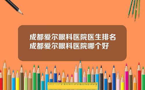 成都爱尔眼科医院医生排名成都爱尔眼科医院哪个好