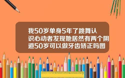 我50岁单身5年了跳舞认识心动者发现她居然有两个阴道50岁可以做牙齿矫正吗图片