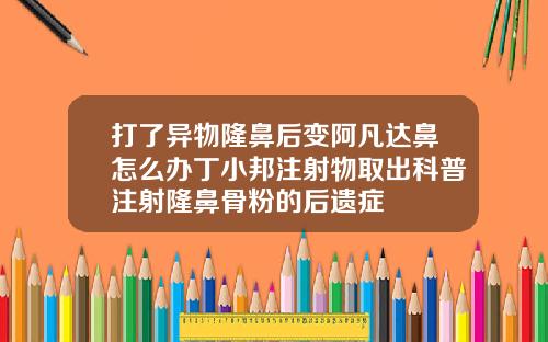打了异物隆鼻后变阿凡达鼻怎么办丁小邦注射物取出科普注射隆鼻骨粉的后遗症