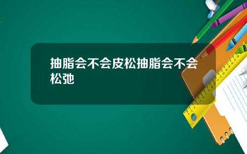 抽脂会不会皮松抽脂会不会松弛