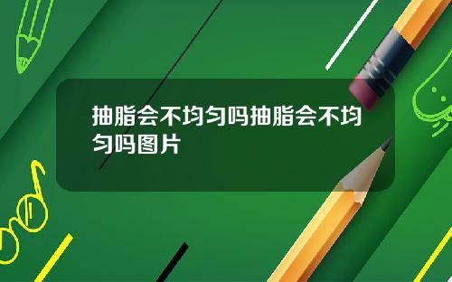 抽脂会不均匀吗抽脂会不均匀吗图片