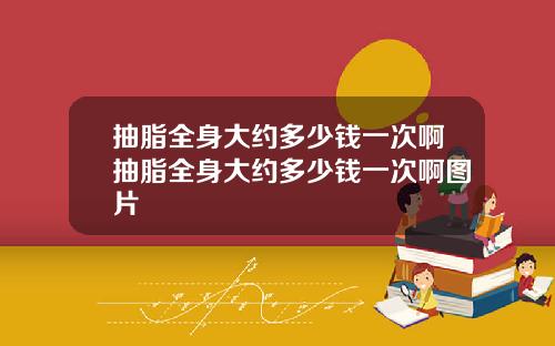 抽脂全身大约多少钱一次啊抽脂全身大约多少钱一次啊图片