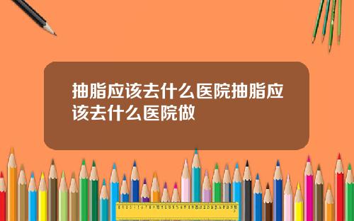 抽脂应该去什么医院抽脂应该去什么医院做